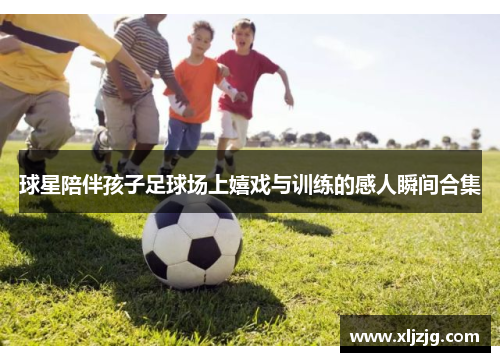 球星陪伴孩子足球场上嬉戏与训练的感人瞬间合集